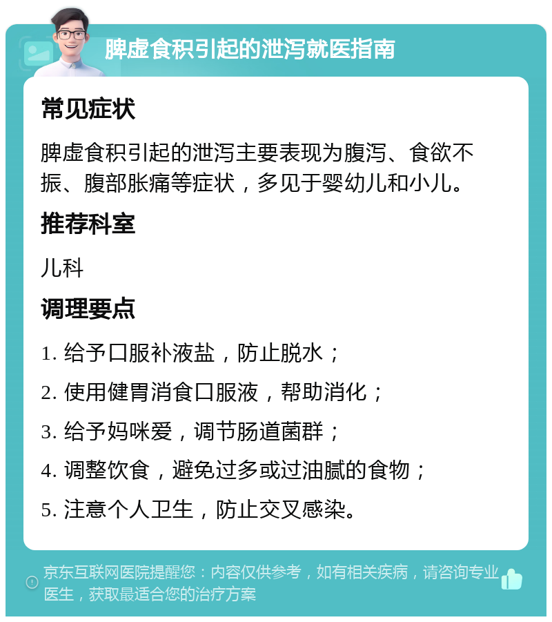 脾虚食积引起的泄泻就医指南 常见症状 脾虚食积引起的泄泻主要表现为腹泻、食欲不振、腹部胀痛等症状，多见于婴幼儿和小儿。 推荐科室 儿科 调理要点 1. 给予口服补液盐，防止脱水； 2. 使用健胃消食口服液，帮助消化； 3. 给予妈咪爱，调节肠道菌群； 4. 调整饮食，避免过多或过油腻的食物； 5. 注意个人卫生，防止交叉感染。