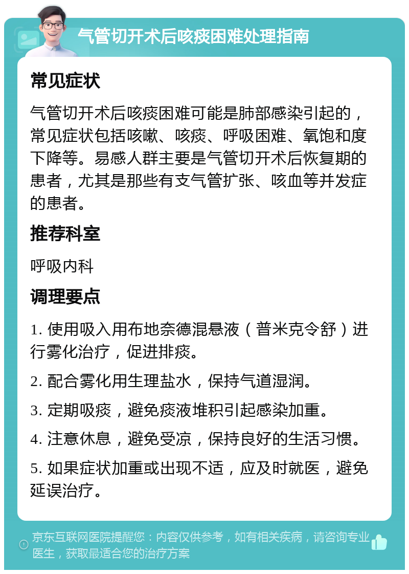 气管切开术后咳痰困难处理指南 常见症状 气管切开术后咳痰困难可能是肺部感染引起的，常见症状包括咳嗽、咳痰、呼吸困难、氧饱和度下降等。易感人群主要是气管切开术后恢复期的患者，尤其是那些有支气管扩张、咳血等并发症的患者。 推荐科室 呼吸内科 调理要点 1. 使用吸入用布地奈德混悬液（普米克令舒）进行雾化治疗，促进排痰。 2. 配合雾化用生理盐水，保持气道湿润。 3. 定期吸痰，避免痰液堆积引起感染加重。 4. 注意休息，避免受凉，保持良好的生活习惯。 5. 如果症状加重或出现不适，应及时就医，避免延误治疗。