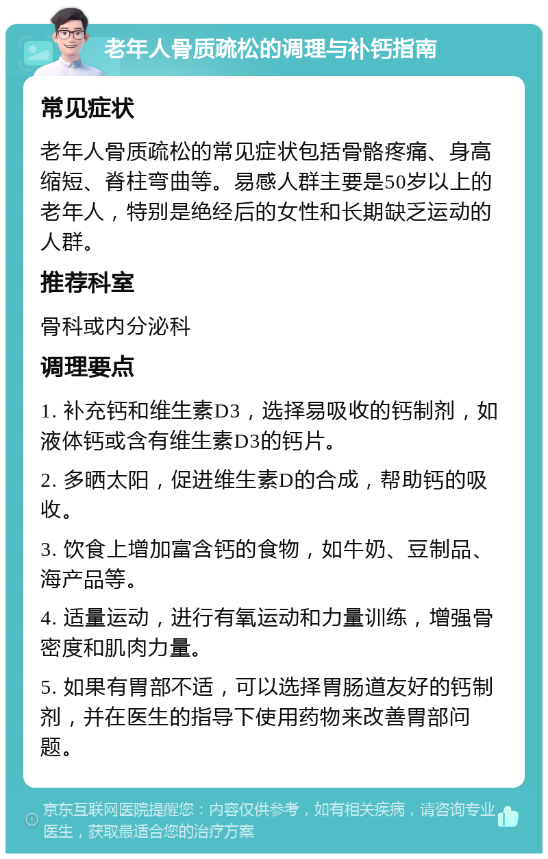 老年人骨质疏松的调理与补钙指南 常见症状 老年人骨质疏松的常见症状包括骨骼疼痛、身高缩短、脊柱弯曲等。易感人群主要是50岁以上的老年人，特别是绝经后的女性和长期缺乏运动的人群。 推荐科室 骨科或内分泌科 调理要点 1. 补充钙和维生素D3，选择易吸收的钙制剂，如液体钙或含有维生素D3的钙片。 2. 多晒太阳，促进维生素D的合成，帮助钙的吸收。 3. 饮食上增加富含钙的食物，如牛奶、豆制品、海产品等。 4. 适量运动，进行有氧运动和力量训练，增强骨密度和肌肉力量。 5. 如果有胃部不适，可以选择胃肠道友好的钙制剂，并在医生的指导下使用药物来改善胃部问题。