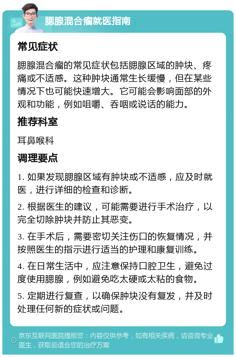 腮腺混合瘤就医指南 常见症状 腮腺混合瘤的常见症状包括腮腺区域的肿块、疼痛或不适感。这种肿块通常生长缓慢，但在某些情况下也可能快速增大。它可能会影响面部的外观和功能，例如咀嚼、吞咽或说话的能力。 推荐科室 耳鼻喉科 调理要点 1. 如果发现腮腺区域有肿块或不适感，应及时就医，进行详细的检查和诊断。 2. 根据医生的建议，可能需要进行手术治疗，以完全切除肿块并防止其恶变。 3. 在手术后，需要密切关注伤口的恢复情况，并按照医生的指示进行适当的护理和康复训练。 4. 在日常生活中，应注意保持口腔卫生，避免过度使用腮腺，例如避免吃太硬或太粘的食物。 5. 定期进行复查，以确保肿块没有复发，并及时处理任何新的症状或问题。