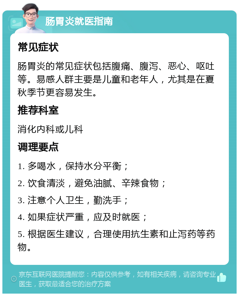 肠胃炎就医指南 常见症状 肠胃炎的常见症状包括腹痛、腹泻、恶心、呕吐等。易感人群主要是儿童和老年人，尤其是在夏秋季节更容易发生。 推荐科室 消化内科或儿科 调理要点 1. 多喝水，保持水分平衡； 2. 饮食清淡，避免油腻、辛辣食物； 3. 注意个人卫生，勤洗手； 4. 如果症状严重，应及时就医； 5. 根据医生建议，合理使用抗生素和止泻药等药物。