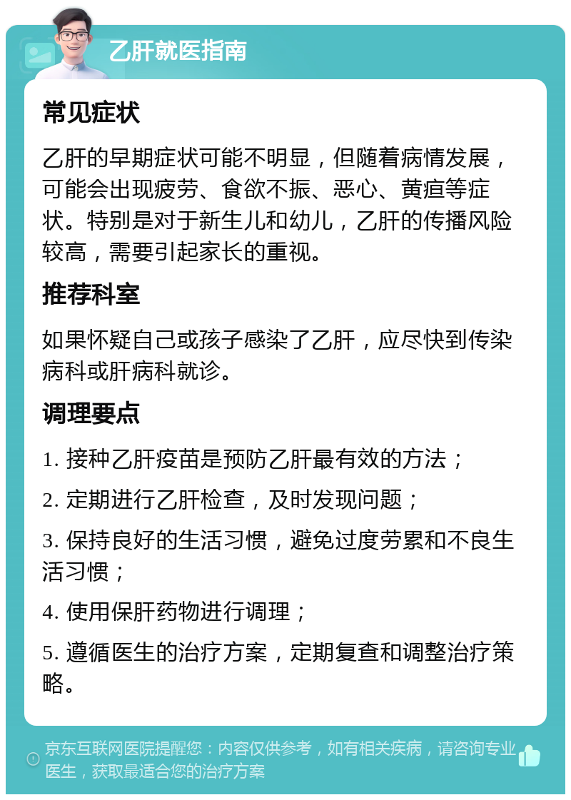 乙肝就医指南 常见症状 乙肝的早期症状可能不明显，但随着病情发展，可能会出现疲劳、食欲不振、恶心、黄疸等症状。特别是对于新生儿和幼儿，乙肝的传播风险较高，需要引起家长的重视。 推荐科室 如果怀疑自己或孩子感染了乙肝，应尽快到传染病科或肝病科就诊。 调理要点 1. 接种乙肝疫苗是预防乙肝最有效的方法； 2. 定期进行乙肝检查，及时发现问题； 3. 保持良好的生活习惯，避免过度劳累和不良生活习惯； 4. 使用保肝药物进行调理； 5. 遵循医生的治疗方案，定期复查和调整治疗策略。