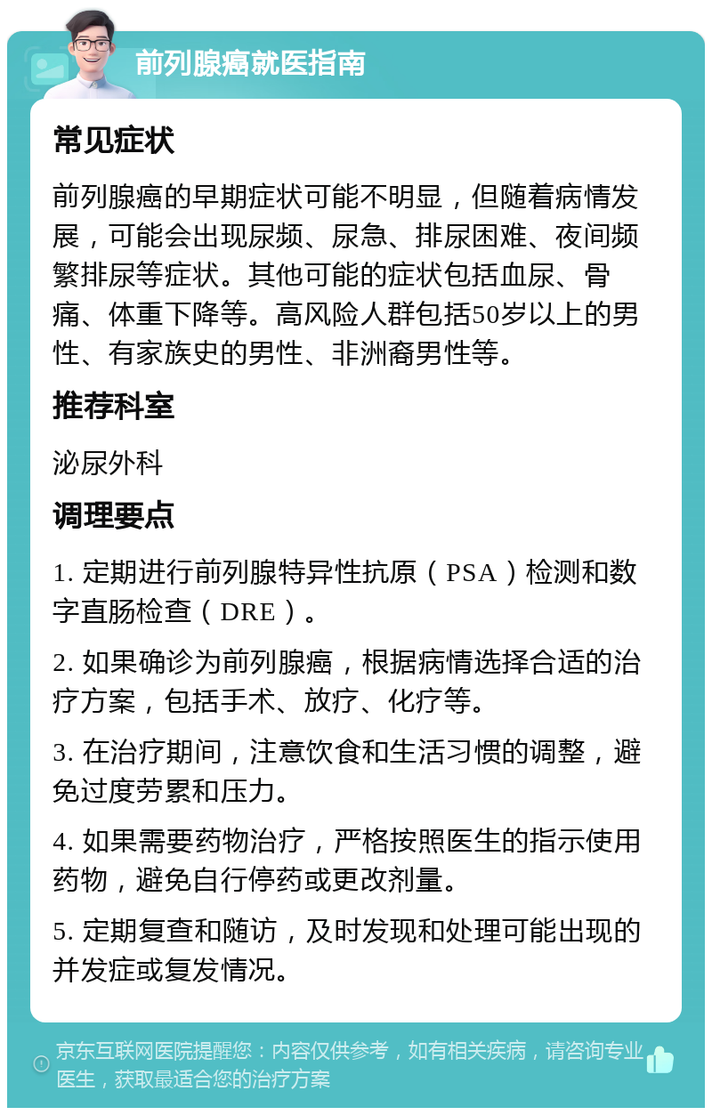 前列腺癌就医指南 常见症状 前列腺癌的早期症状可能不明显，但随着病情发展，可能会出现尿频、尿急、排尿困难、夜间频繁排尿等症状。其他可能的症状包括血尿、骨痛、体重下降等。高风险人群包括50岁以上的男性、有家族史的男性、非洲裔男性等。 推荐科室 泌尿外科 调理要点 1. 定期进行前列腺特异性抗原（PSA）检测和数字直肠检查（DRE）。 2. 如果确诊为前列腺癌，根据病情选择合适的治疗方案，包括手术、放疗、化疗等。 3. 在治疗期间，注意饮食和生活习惯的调整，避免过度劳累和压力。 4. 如果需要药物治疗，严格按照医生的指示使用药物，避免自行停药或更改剂量。 5. 定期复查和随访，及时发现和处理可能出现的并发症或复发情况。