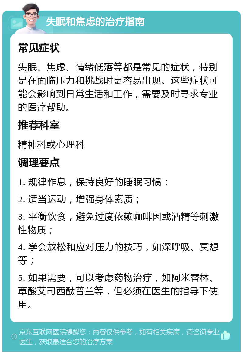 失眠和焦虑的治疗指南 常见症状 失眠、焦虑、情绪低落等都是常见的症状，特别是在面临压力和挑战时更容易出现。这些症状可能会影响到日常生活和工作，需要及时寻求专业的医疗帮助。 推荐科室 精神科或心理科 调理要点 1. 规律作息，保持良好的睡眠习惯； 2. 适当运动，增强身体素质； 3. 平衡饮食，避免过度依赖咖啡因或酒精等刺激性物质； 4. 学会放松和应对压力的技巧，如深呼吸、冥想等； 5. 如果需要，可以考虑药物治疗，如阿米替林、草酸艾司西酞普兰等，但必须在医生的指导下使用。