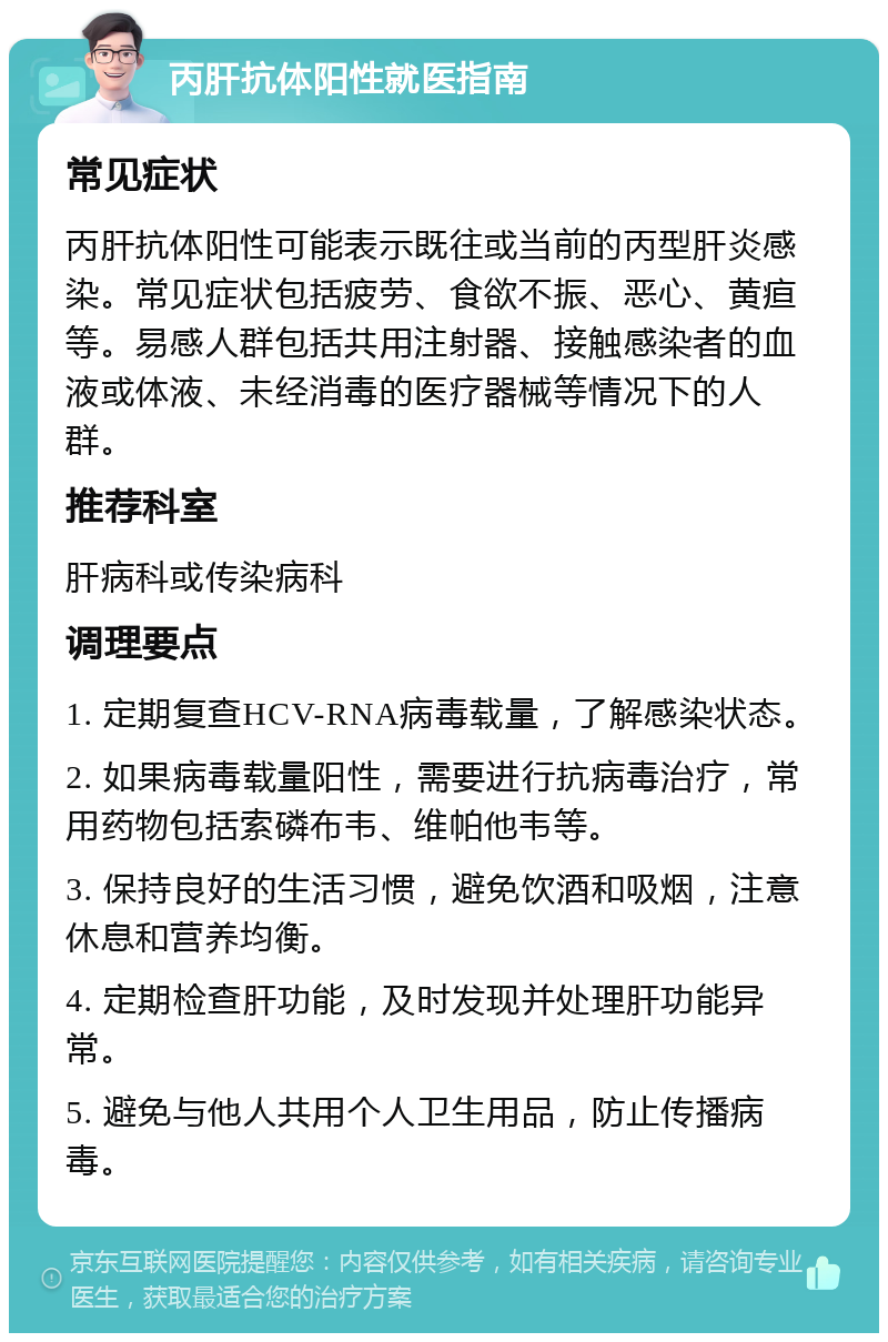 丙肝抗体阳性就医指南 常见症状 丙肝抗体阳性可能表示既往或当前的丙型肝炎感染。常见症状包括疲劳、食欲不振、恶心、黄疸等。易感人群包括共用注射器、接触感染者的血液或体液、未经消毒的医疗器械等情况下的人群。 推荐科室 肝病科或传染病科 调理要点 1. 定期复查HCV-RNA病毒载量，了解感染状态。 2. 如果病毒载量阳性，需要进行抗病毒治疗，常用药物包括索磷布韦、维帕他韦等。 3. 保持良好的生活习惯，避免饮酒和吸烟，注意休息和营养均衡。 4. 定期检查肝功能，及时发现并处理肝功能异常。 5. 避免与他人共用个人卫生用品，防止传播病毒。