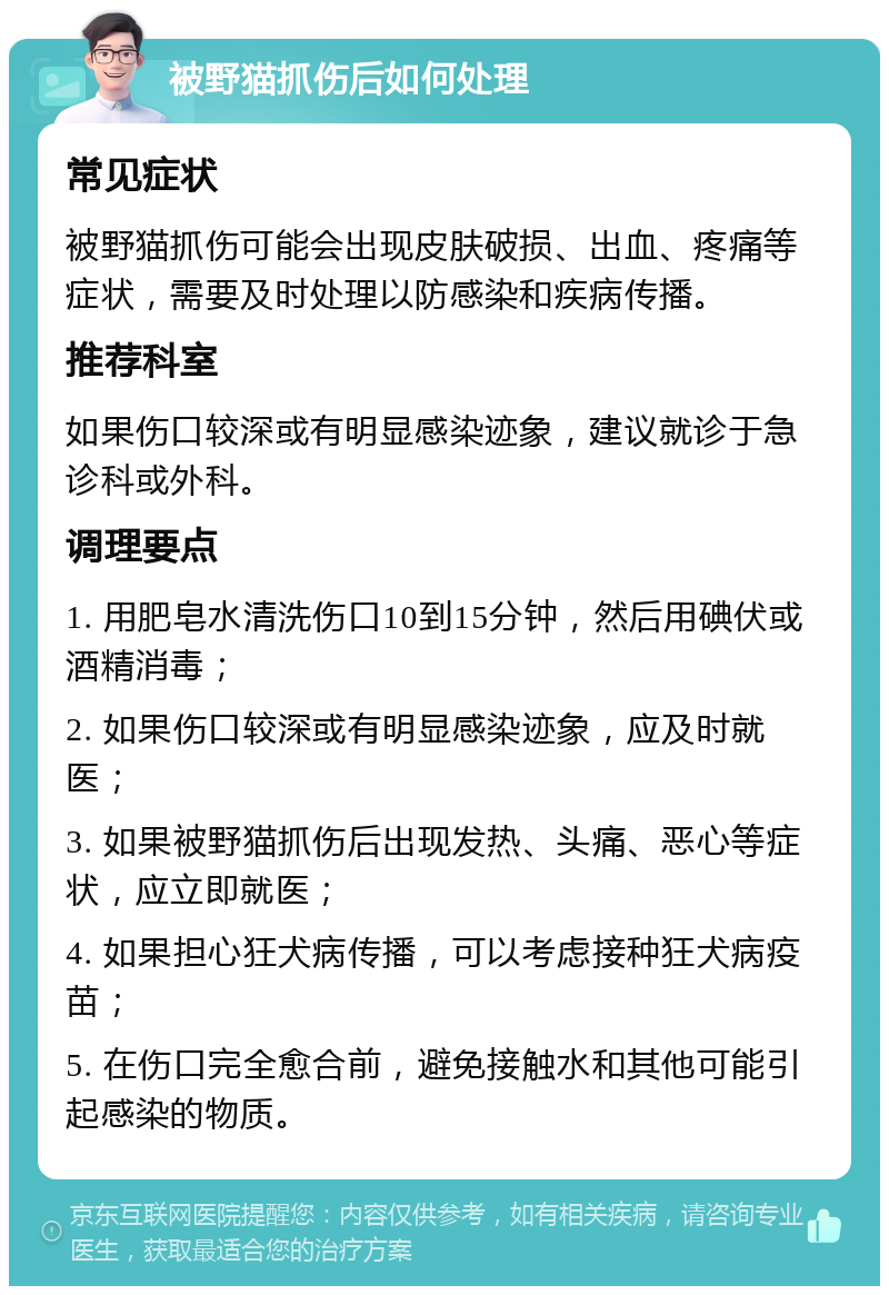 被野猫抓伤后如何处理 常见症状 被野猫抓伤可能会出现皮肤破损、出血、疼痛等症状，需要及时处理以防感染和疾病传播。 推荐科室 如果伤口较深或有明显感染迹象，建议就诊于急诊科或外科。 调理要点 1. 用肥皂水清洗伤口10到15分钟，然后用碘伏或酒精消毒； 2. 如果伤口较深或有明显感染迹象，应及时就医； 3. 如果被野猫抓伤后出现发热、头痛、恶心等症状，应立即就医； 4. 如果担心狂犬病传播，可以考虑接种狂犬病疫苗； 5. 在伤口完全愈合前，避免接触水和其他可能引起感染的物质。