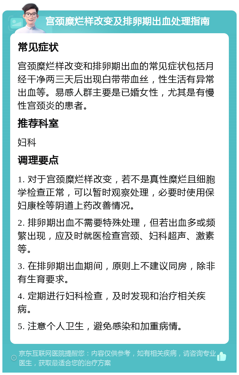 宫颈糜烂样改变及排卵期出血处理指南 常见症状 宫颈糜烂样改变和排卵期出血的常见症状包括月经干净两三天后出现白带带血丝，性生活有异常出血等。易感人群主要是已婚女性，尤其是有慢性宫颈炎的患者。 推荐科室 妇科 调理要点 1. 对于宫颈糜烂样改变，若不是真性糜烂且细胞学检查正常，可以暂时观察处理，必要时使用保妇康栓等阴道上药改善情况。 2. 排卵期出血不需要特殊处理，但若出血多或频繁出现，应及时就医检查宫颈、妇科超声、激素等。 3. 在排卵期出血期间，原则上不建议同房，除非有生育要求。 4. 定期进行妇科检查，及时发现和治疗相关疾病。 5. 注意个人卫生，避免感染和加重病情。