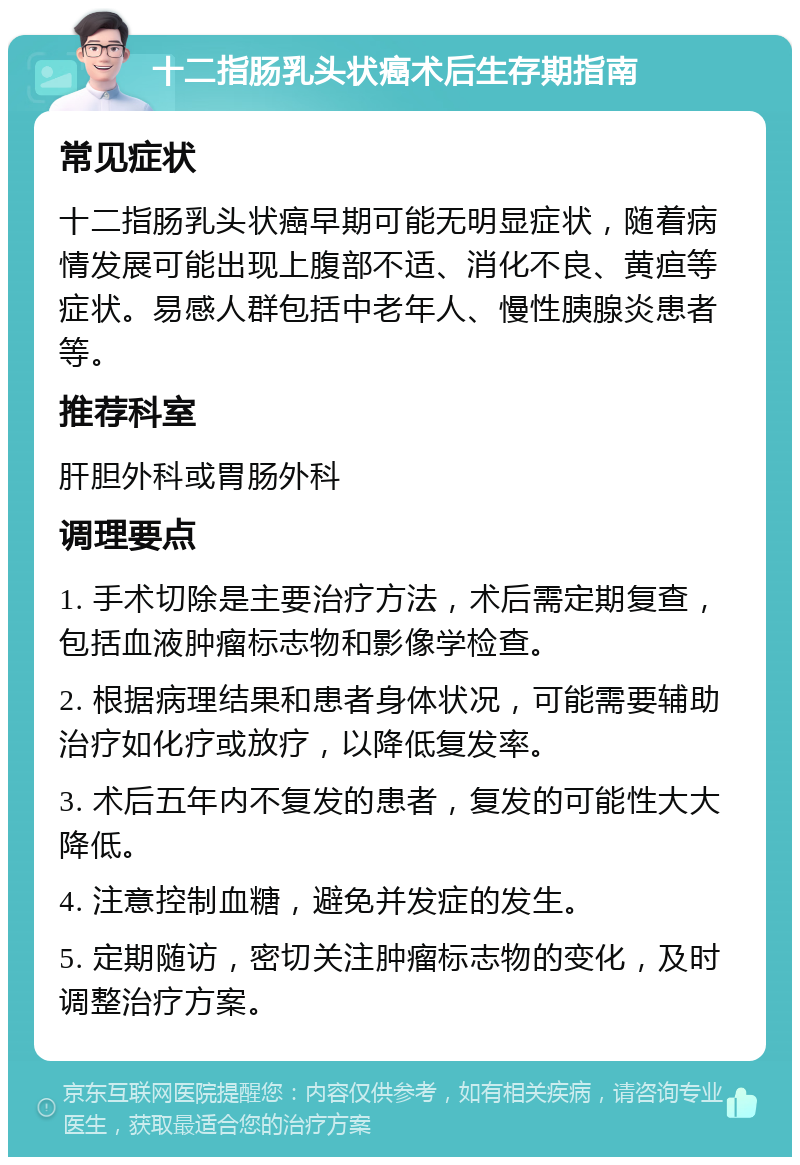 十二指肠乳头状癌术后生存期指南 常见症状 十二指肠乳头状癌早期可能无明显症状，随着病情发展可能出现上腹部不适、消化不良、黄疸等症状。易感人群包括中老年人、慢性胰腺炎患者等。 推荐科室 肝胆外科或胃肠外科 调理要点 1. 手术切除是主要治疗方法，术后需定期复查，包括血液肿瘤标志物和影像学检查。 2. 根据病理结果和患者身体状况，可能需要辅助治疗如化疗或放疗，以降低复发率。 3. 术后五年内不复发的患者，复发的可能性大大降低。 4. 注意控制血糖，避免并发症的发生。 5. 定期随访，密切关注肿瘤标志物的变化，及时调整治疗方案。