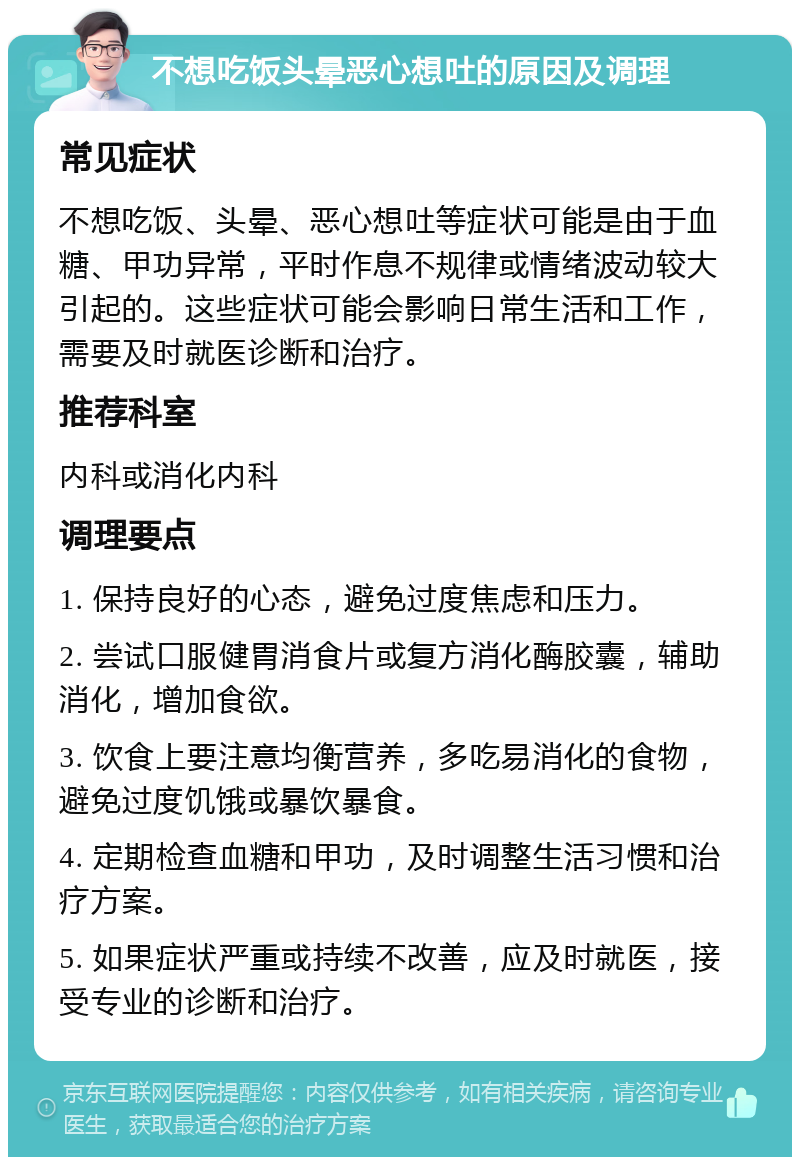 不想吃饭头晕恶心想吐的原因及调理 常见症状 不想吃饭、头晕、恶心想吐等症状可能是由于血糖、甲功异常，平时作息不规律或情绪波动较大引起的。这些症状可能会影响日常生活和工作，需要及时就医诊断和治疗。 推荐科室 内科或消化内科 调理要点 1. 保持良好的心态，避免过度焦虑和压力。 2. 尝试口服健胃消食片或复方消化酶胶囊，辅助消化，增加食欲。 3. 饮食上要注意均衡营养，多吃易消化的食物，避免过度饥饿或暴饮暴食。 4. 定期检查血糖和甲功，及时调整生活习惯和治疗方案。 5. 如果症状严重或持续不改善，应及时就医，接受专业的诊断和治疗。