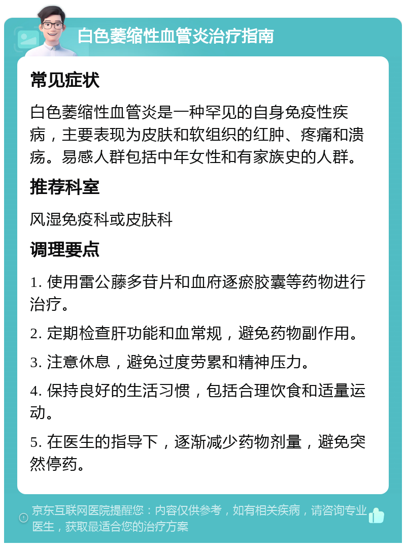 白色萎缩性血管炎治疗指南 常见症状 白色萎缩性血管炎是一种罕见的自身免疫性疾病，主要表现为皮肤和软组织的红肿、疼痛和溃疡。易感人群包括中年女性和有家族史的人群。 推荐科室 风湿免疫科或皮肤科 调理要点 1. 使用雷公藤多苷片和血府逐瘀胶囊等药物进行治疗。 2. 定期检查肝功能和血常规，避免药物副作用。 3. 注意休息，避免过度劳累和精神压力。 4. 保持良好的生活习惯，包括合理饮食和适量运动。 5. 在医生的指导下，逐渐减少药物剂量，避免突然停药。