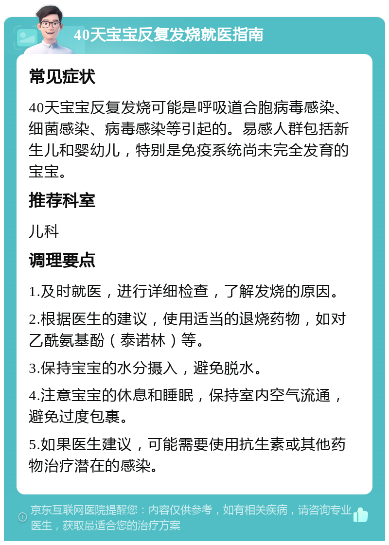 40天宝宝反复发烧就医指南 常见症状 40天宝宝反复发烧可能是呼吸道合胞病毒感染、细菌感染、病毒感染等引起的。易感人群包括新生儿和婴幼儿，特别是免疫系统尚未完全发育的宝宝。 推荐科室 儿科 调理要点 1.及时就医，进行详细检查，了解发烧的原因。 2.根据医生的建议，使用适当的退烧药物，如对乙酰氨基酚（泰诺林）等。 3.保持宝宝的水分摄入，避免脱水。 4.注意宝宝的休息和睡眠，保持室内空气流通，避免过度包裹。 5.如果医生建议，可能需要使用抗生素或其他药物治疗潜在的感染。