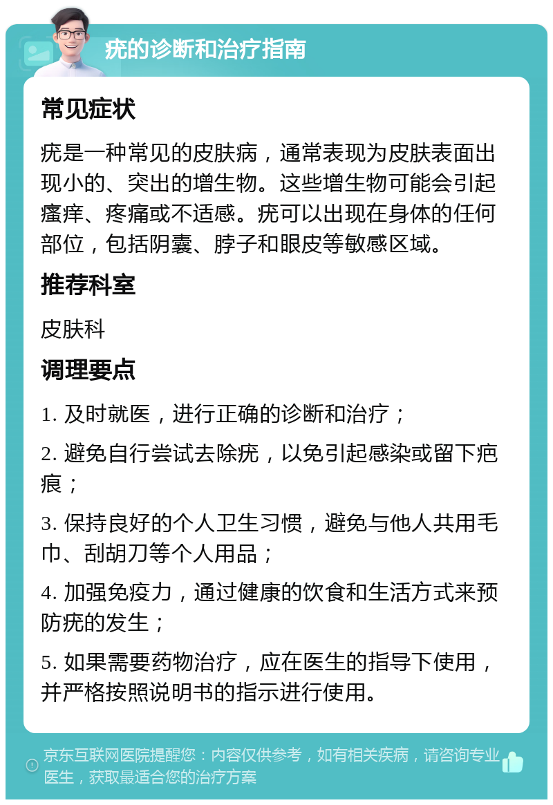 疣的诊断和治疗指南 常见症状 疣是一种常见的皮肤病，通常表现为皮肤表面出现小的、突出的增生物。这些增生物可能会引起瘙痒、疼痛或不适感。疣可以出现在身体的任何部位，包括阴囊、脖子和眼皮等敏感区域。 推荐科室 皮肤科 调理要点 1. 及时就医，进行正确的诊断和治疗； 2. 避免自行尝试去除疣，以免引起感染或留下疤痕； 3. 保持良好的个人卫生习惯，避免与他人共用毛巾、刮胡刀等个人用品； 4. 加强免疫力，通过健康的饮食和生活方式来预防疣的发生； 5. 如果需要药物治疗，应在医生的指导下使用，并严格按照说明书的指示进行使用。