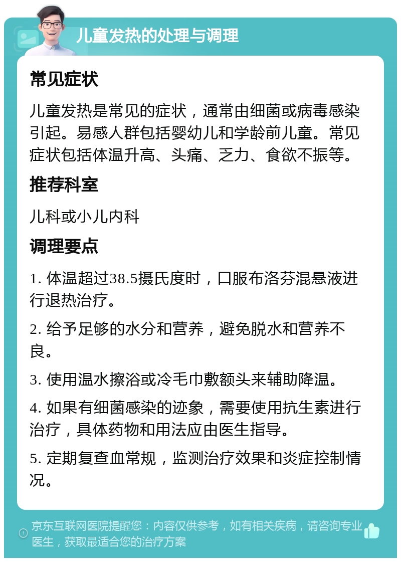 儿童发热的处理与调理 常见症状 儿童发热是常见的症状，通常由细菌或病毒感染引起。易感人群包括婴幼儿和学龄前儿童。常见症状包括体温升高、头痛、乏力、食欲不振等。 推荐科室 儿科或小儿内科 调理要点 1. 体温超过38.5摄氏度时，口服布洛芬混悬液进行退热治疗。 2. 给予足够的水分和营养，避免脱水和营养不良。 3. 使用温水擦浴或冷毛巾敷额头来辅助降温。 4. 如果有细菌感染的迹象，需要使用抗生素进行治疗，具体药物和用法应由医生指导。 5. 定期复查血常规，监测治疗效果和炎症控制情况。