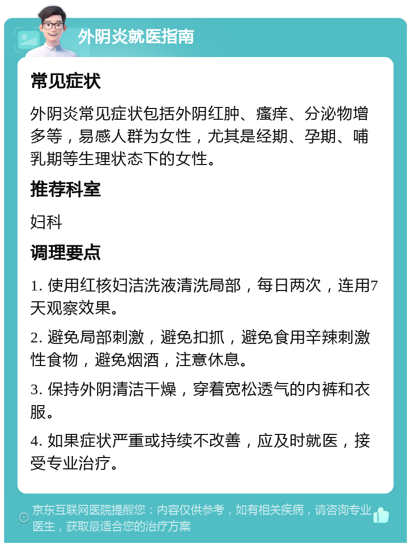 外阴炎就医指南 常见症状 外阴炎常见症状包括外阴红肿、瘙痒、分泌物增多等，易感人群为女性，尤其是经期、孕期、哺乳期等生理状态下的女性。 推荐科室 妇科 调理要点 1. 使用红核妇洁洗液清洗局部，每日两次，连用7天观察效果。 2. 避免局部刺激，避免扣抓，避免食用辛辣刺激性食物，避免烟酒，注意休息。 3. 保持外阴清洁干燥，穿着宽松透气的内裤和衣服。 4. 如果症状严重或持续不改善，应及时就医，接受专业治疗。