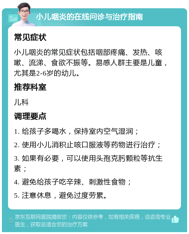 小儿咽炎的在线问诊与治疗指南 常见症状 小儿咽炎的常见症状包括咽部疼痛、发热、咳嗽、流涕、食欲不振等。易感人群主要是儿童，尤其是2-6岁的幼儿。 推荐科室 儿科 调理要点 1. 给孩子多喝水，保持室内空气湿润； 2. 使用小儿消积止咳口服液等药物进行治疗； 3. 如果有必要，可以使用头孢克肟颗粒等抗生素； 4. 避免给孩子吃辛辣、刺激性食物； 5. 注意休息，避免过度劳累。