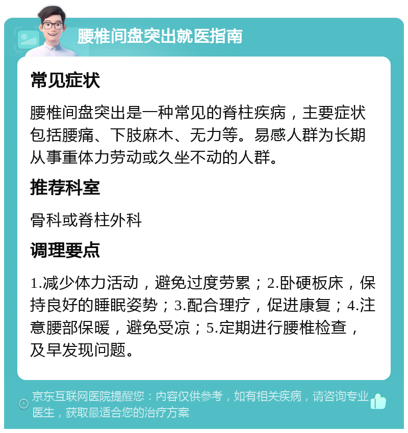 腰椎间盘突出就医指南 常见症状 腰椎间盘突出是一种常见的脊柱疾病，主要症状包括腰痛、下肢麻木、无力等。易感人群为长期从事重体力劳动或久坐不动的人群。 推荐科室 骨科或脊柱外科 调理要点 1.减少体力活动，避免过度劳累；2.卧硬板床，保持良好的睡眠姿势；3.配合理疗，促进康复；4.注意腰部保暖，避免受凉；5.定期进行腰椎检查，及早发现问题。