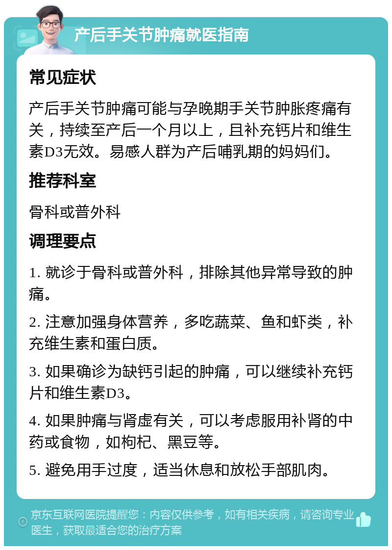 产后手关节肿痛就医指南 常见症状 产后手关节肿痛可能与孕晚期手关节肿胀疼痛有关，持续至产后一个月以上，且补充钙片和维生素D3无效。易感人群为产后哺乳期的妈妈们。 推荐科室 骨科或普外科 调理要点 1. 就诊于骨科或普外科，排除其他异常导致的肿痛。 2. 注意加强身体营养，多吃蔬菜、鱼和虾类，补充维生素和蛋白质。 3. 如果确诊为缺钙引起的肿痛，可以继续补充钙片和维生素D3。 4. 如果肿痛与肾虚有关，可以考虑服用补肾的中药或食物，如枸杞、黑豆等。 5. 避免用手过度，适当休息和放松手部肌肉。