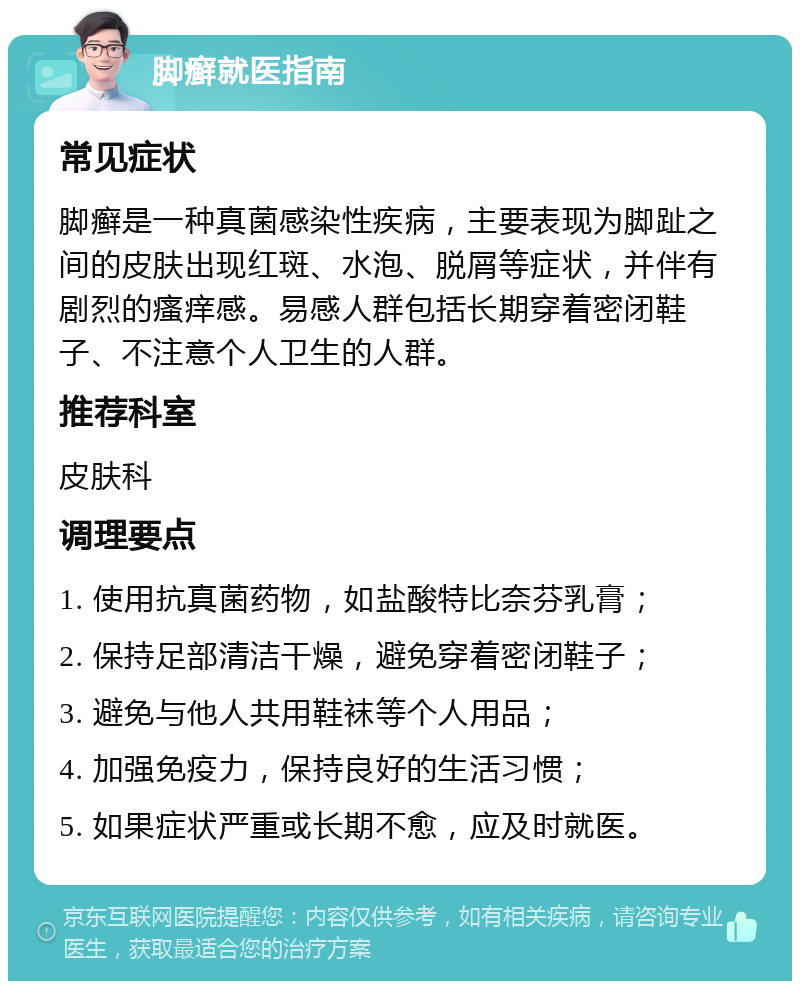 脚癣就医指南 常见症状 脚癣是一种真菌感染性疾病，主要表现为脚趾之间的皮肤出现红斑、水泡、脱屑等症状，并伴有剧烈的瘙痒感。易感人群包括长期穿着密闭鞋子、不注意个人卫生的人群。 推荐科室 皮肤科 调理要点 1. 使用抗真菌药物，如盐酸特比奈芬乳膏； 2. 保持足部清洁干燥，避免穿着密闭鞋子； 3. 避免与他人共用鞋袜等个人用品； 4. 加强免疫力，保持良好的生活习惯； 5. 如果症状严重或长期不愈，应及时就医。