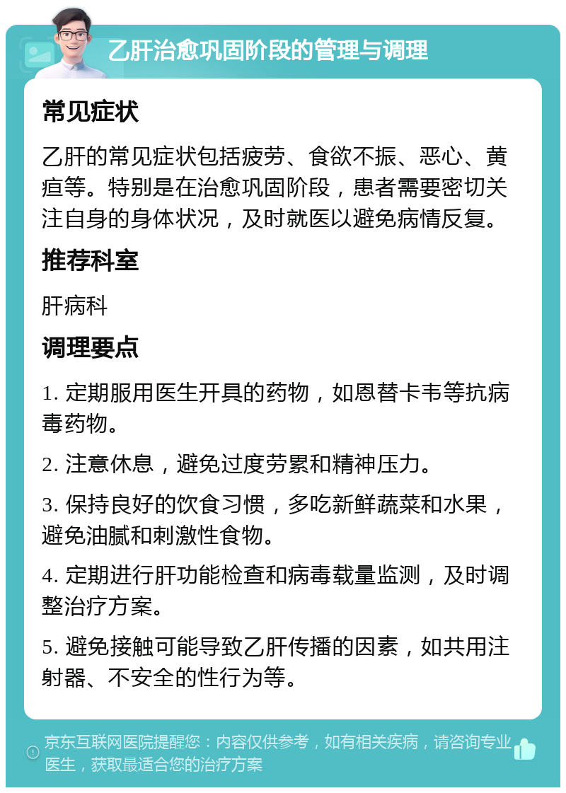 乙肝治愈巩固阶段的管理与调理 常见症状 乙肝的常见症状包括疲劳、食欲不振、恶心、黄疸等。特别是在治愈巩固阶段，患者需要密切关注自身的身体状况，及时就医以避免病情反复。 推荐科室 肝病科 调理要点 1. 定期服用医生开具的药物，如恩替卡韦等抗病毒药物。 2. 注意休息，避免过度劳累和精神压力。 3. 保持良好的饮食习惯，多吃新鲜蔬菜和水果，避免油腻和刺激性食物。 4. 定期进行肝功能检查和病毒载量监测，及时调整治疗方案。 5. 避免接触可能导致乙肝传播的因素，如共用注射器、不安全的性行为等。