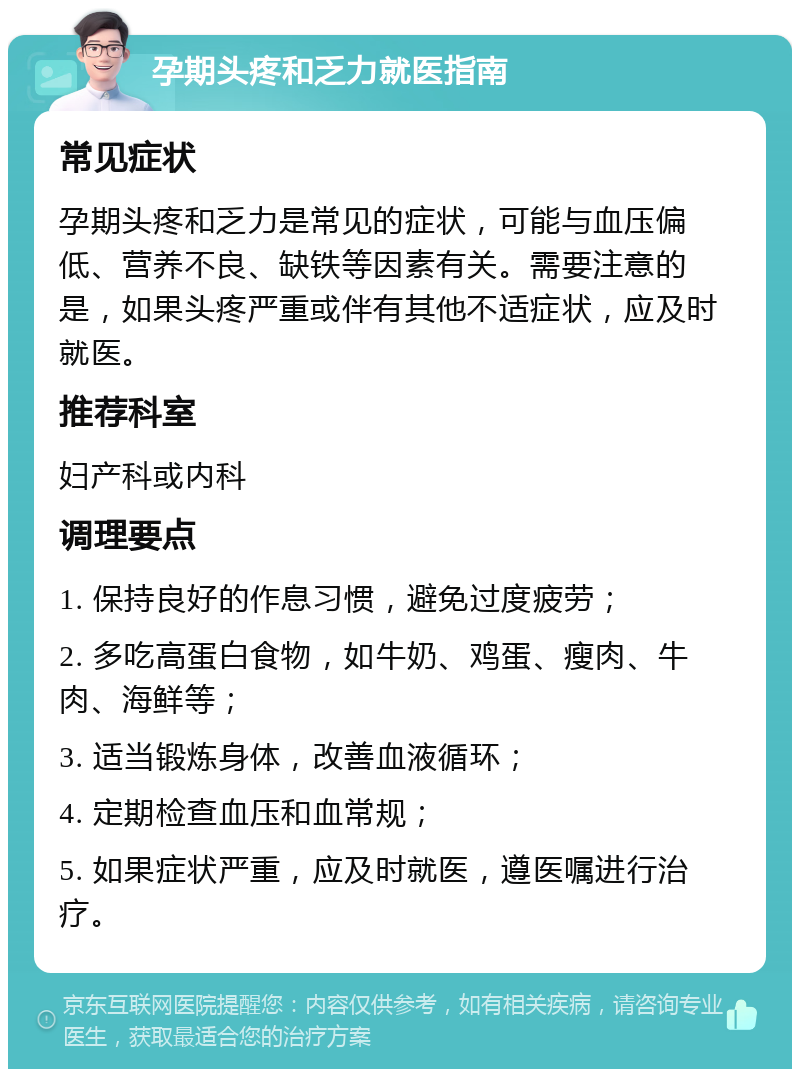 孕期头疼和乏力就医指南 常见症状 孕期头疼和乏力是常见的症状，可能与血压偏低、营养不良、缺铁等因素有关。需要注意的是，如果头疼严重或伴有其他不适症状，应及时就医。 推荐科室 妇产科或内科 调理要点 1. 保持良好的作息习惯，避免过度疲劳； 2. 多吃高蛋白食物，如牛奶、鸡蛋、瘦肉、牛肉、海鲜等； 3. 适当锻炼身体，改善血液循环； 4. 定期检查血压和血常规； 5. 如果症状严重，应及时就医，遵医嘱进行治疗。