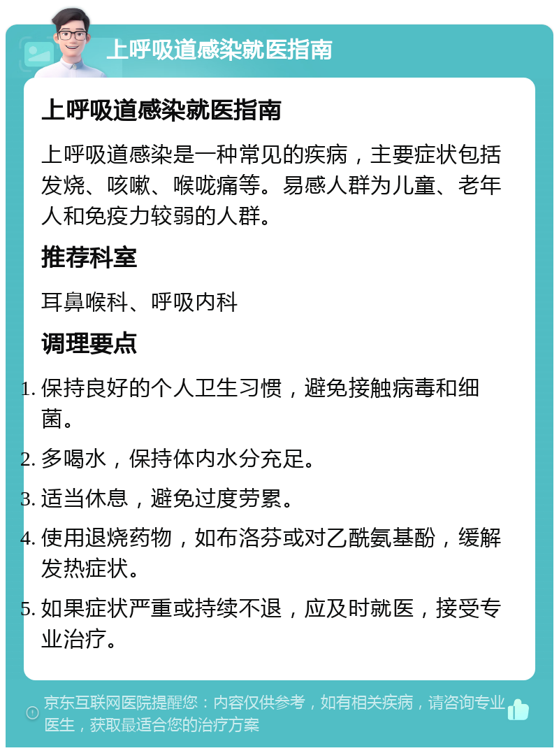 上呼吸道感染就医指南 上呼吸道感染就医指南 上呼吸道感染是一种常见的疾病，主要症状包括发烧、咳嗽、喉咙痛等。易感人群为儿童、老年人和免疫力较弱的人群。 推荐科室 耳鼻喉科、呼吸内科 调理要点 保持良好的个人卫生习惯，避免接触病毒和细菌。 多喝水，保持体内水分充足。 适当休息，避免过度劳累。 使用退烧药物，如布洛芬或对乙酰氨基酚，缓解发热症状。 如果症状严重或持续不退，应及时就医，接受专业治疗。