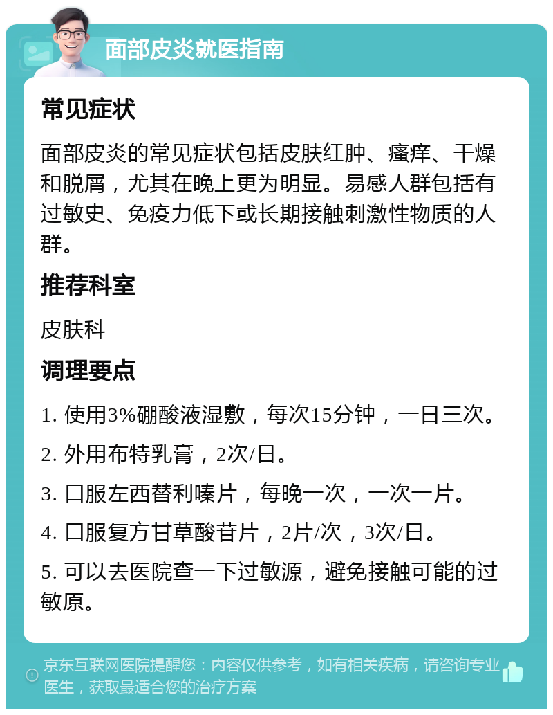 面部皮炎就医指南 常见症状 面部皮炎的常见症状包括皮肤红肿、瘙痒、干燥和脱屑，尤其在晚上更为明显。易感人群包括有过敏史、免疫力低下或长期接触刺激性物质的人群。 推荐科室 皮肤科 调理要点 1. 使用3%硼酸液湿敷，每次15分钟，一日三次。 2. 外用布特乳膏，2次/日。 3. 口服左西替利嗪片，每晚一次，一次一片。 4. 口服复方甘草酸苷片，2片/次，3次/日。 5. 可以去医院查一下过敏源，避免接触可能的过敏原。