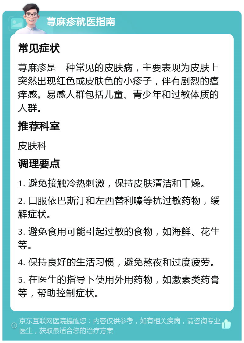 荨麻疹就医指南 常见症状 荨麻疹是一种常见的皮肤病，主要表现为皮肤上突然出现红色或皮肤色的小疹子，伴有剧烈的瘙痒感。易感人群包括儿童、青少年和过敏体质的人群。 推荐科室 皮肤科 调理要点 1. 避免接触冷热刺激，保持皮肤清洁和干燥。 2. 口服依巴斯汀和左西替利嗪等抗过敏药物，缓解症状。 3. 避免食用可能引起过敏的食物，如海鲜、花生等。 4. 保持良好的生活习惯，避免熬夜和过度疲劳。 5. 在医生的指导下使用外用药物，如激素类药膏等，帮助控制症状。