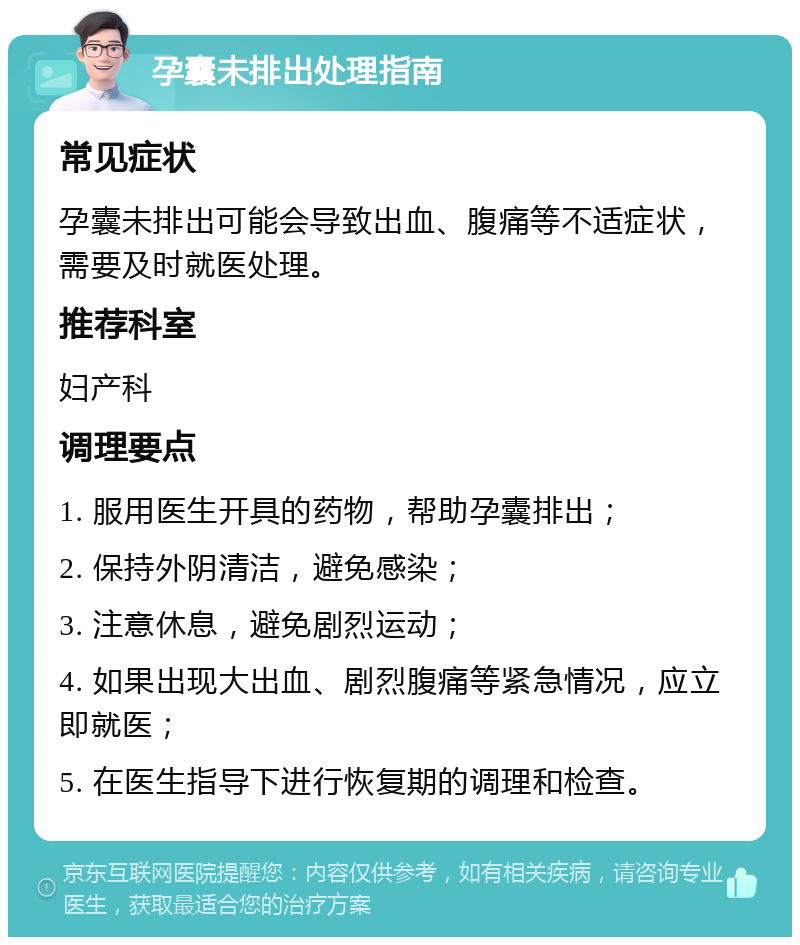 孕囊未排出处理指南 常见症状 孕囊未排出可能会导致出血、腹痛等不适症状，需要及时就医处理。 推荐科室 妇产科 调理要点 1. 服用医生开具的药物，帮助孕囊排出； 2. 保持外阴清洁，避免感染； 3. 注意休息，避免剧烈运动； 4. 如果出现大出血、剧烈腹痛等紧急情况，应立即就医； 5. 在医生指导下进行恢复期的调理和检查。