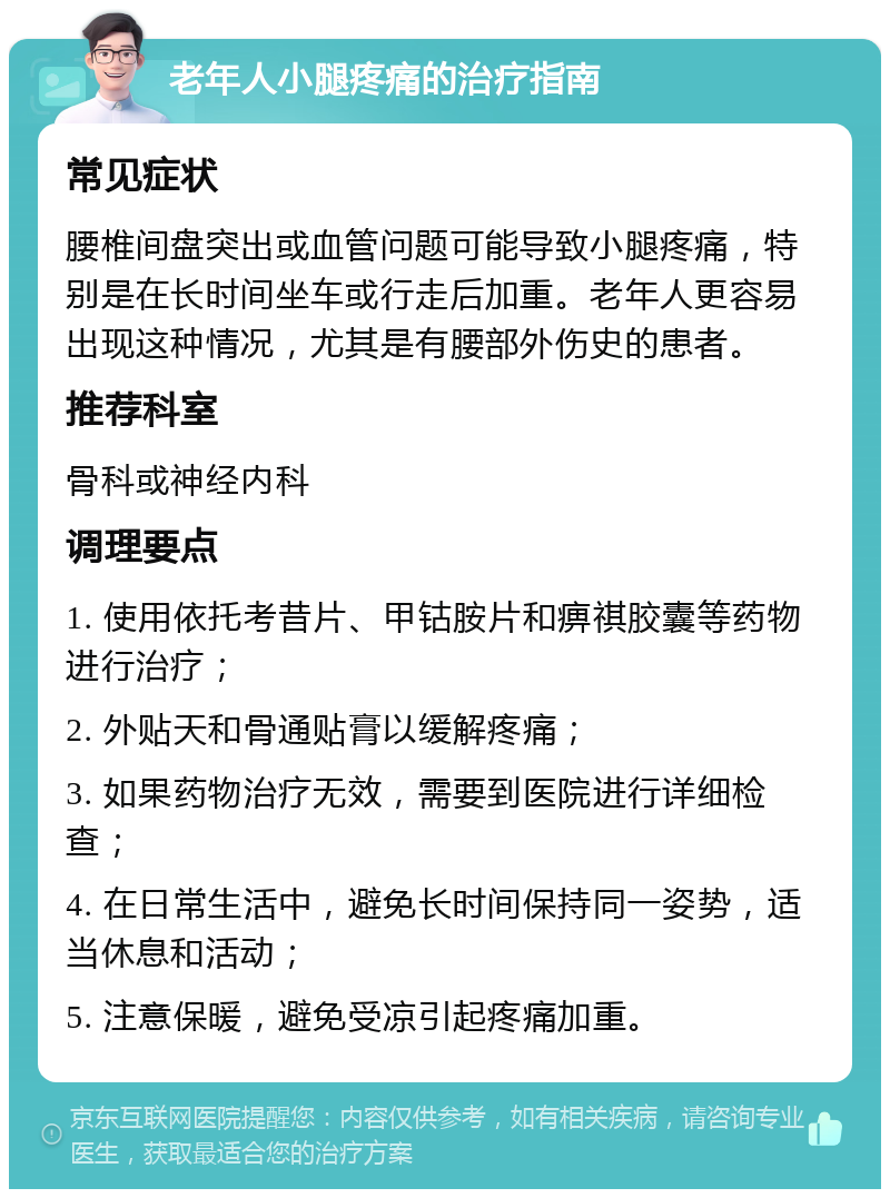 老年人小腿疼痛的治疗指南 常见症状 腰椎间盘突出或血管问题可能导致小腿疼痛，特别是在长时间坐车或行走后加重。老年人更容易出现这种情况，尤其是有腰部外伤史的患者。 推荐科室 骨科或神经内科 调理要点 1. 使用依托考昔片、甲钴胺片和痹祺胶囊等药物进行治疗； 2. 外贴天和骨通贴膏以缓解疼痛； 3. 如果药物治疗无效，需要到医院进行详细检查； 4. 在日常生活中，避免长时间保持同一姿势，适当休息和活动； 5. 注意保暖，避免受凉引起疼痛加重。