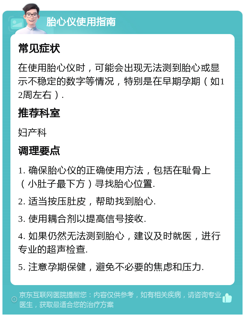 胎心仪使用指南 常见症状 在使用胎心仪时，可能会出现无法测到胎心或显示不稳定的数字等情况，特别是在早期孕期（如12周左右）. 推荐科室 妇产科 调理要点 1. 确保胎心仪的正确使用方法，包括在耻骨上（小肚子最下方）寻找胎心位置. 2. 适当按压肚皮，帮助找到胎心. 3. 使用耦合剂以提高信号接收. 4. 如果仍然无法测到胎心，建议及时就医，进行专业的超声检查. 5. 注意孕期保健，避免不必要的焦虑和压力.