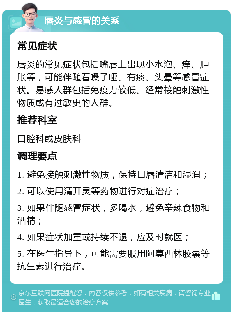 唇炎与感冒的关系 常见症状 唇炎的常见症状包括嘴唇上出现小水泡、痒、肿胀等，可能伴随着嗓子哑、有痰、头晕等感冒症状。易感人群包括免疫力较低、经常接触刺激性物质或有过敏史的人群。 推荐科室 口腔科或皮肤科 调理要点 1. 避免接触刺激性物质，保持口唇清洁和湿润； 2. 可以使用清开灵等药物进行对症治疗； 3. 如果伴随感冒症状，多喝水，避免辛辣食物和酒精； 4. 如果症状加重或持续不退，应及时就医； 5. 在医生指导下，可能需要服用阿莫西林胶囊等抗生素进行治疗。