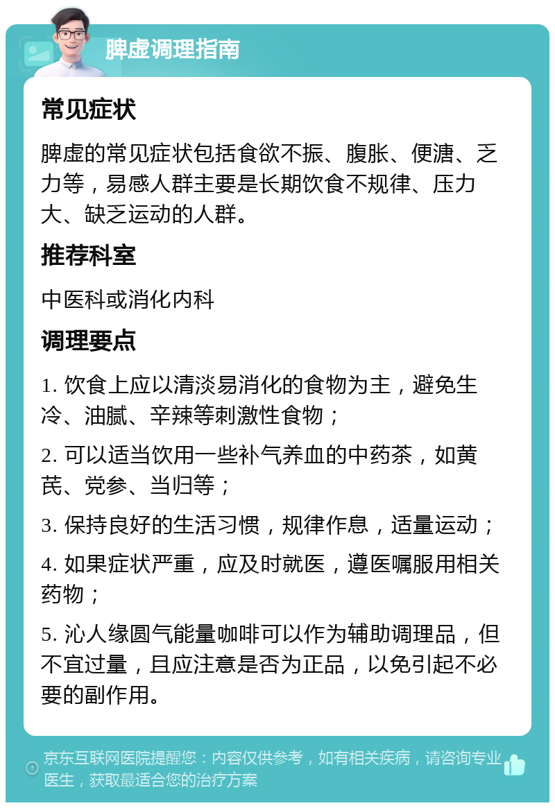 脾虚调理指南 常见症状 脾虚的常见症状包括食欲不振、腹胀、便溏、乏力等，易感人群主要是长期饮食不规律、压力大、缺乏运动的人群。 推荐科室 中医科或消化内科 调理要点 1. 饮食上应以清淡易消化的食物为主，避免生冷、油腻、辛辣等刺激性食物； 2. 可以适当饮用一些补气养血的中药茶，如黄芪、党参、当归等； 3. 保持良好的生活习惯，规律作息，适量运动； 4. 如果症状严重，应及时就医，遵医嘱服用相关药物； 5. 沁人缘圆气能量咖啡可以作为辅助调理品，但不宜过量，且应注意是否为正品，以免引起不必要的副作用。