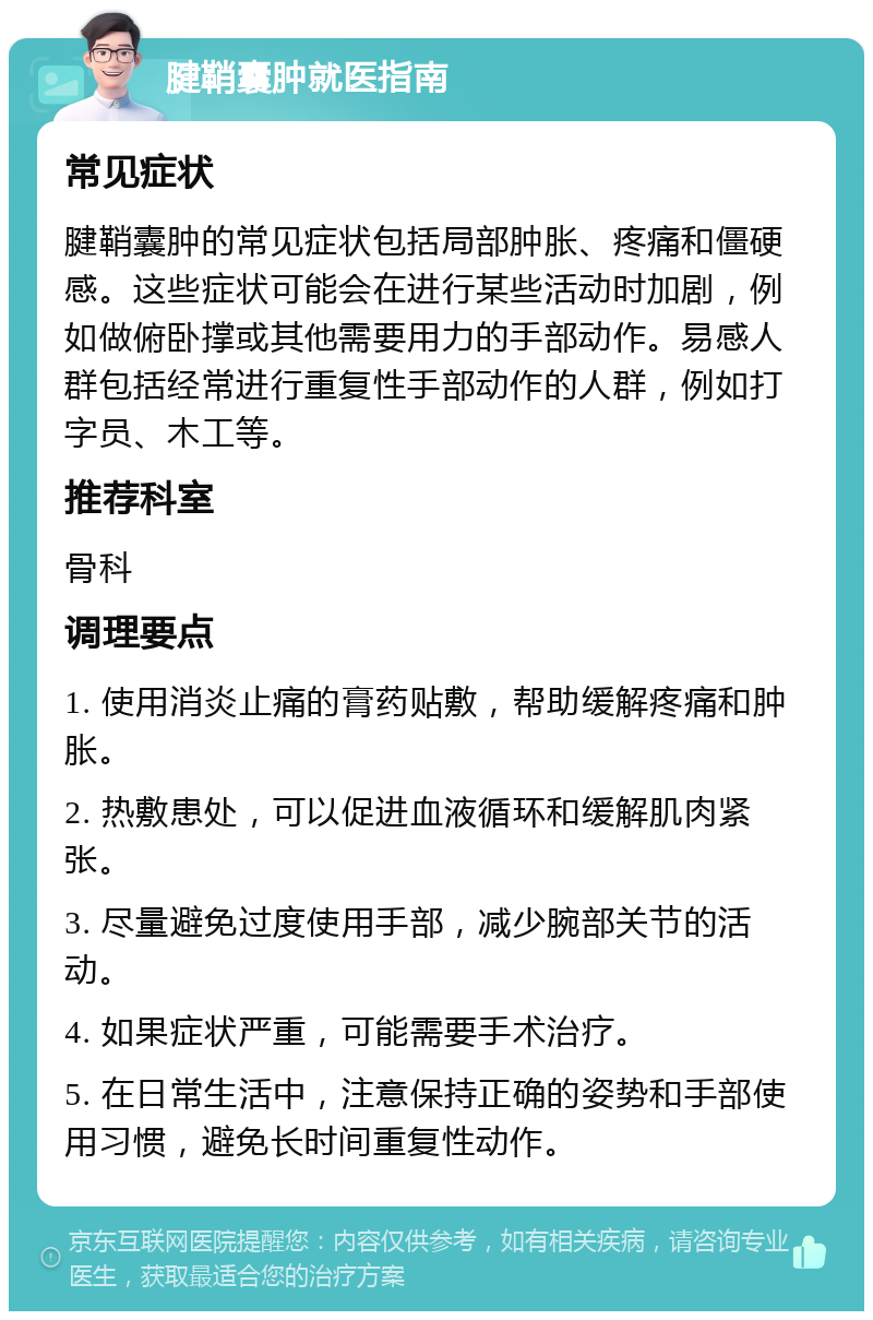 腱鞘囊肿就医指南 常见症状 腱鞘囊肿的常见症状包括局部肿胀、疼痛和僵硬感。这些症状可能会在进行某些活动时加剧，例如做俯卧撑或其他需要用力的手部动作。易感人群包括经常进行重复性手部动作的人群，例如打字员、木工等。 推荐科室 骨科 调理要点 1. 使用消炎止痛的膏药贴敷，帮助缓解疼痛和肿胀。 2. 热敷患处，可以促进血液循环和缓解肌肉紧张。 3. 尽量避免过度使用手部，减少腕部关节的活动。 4. 如果症状严重，可能需要手术治疗。 5. 在日常生活中，注意保持正确的姿势和手部使用习惯，避免长时间重复性动作。