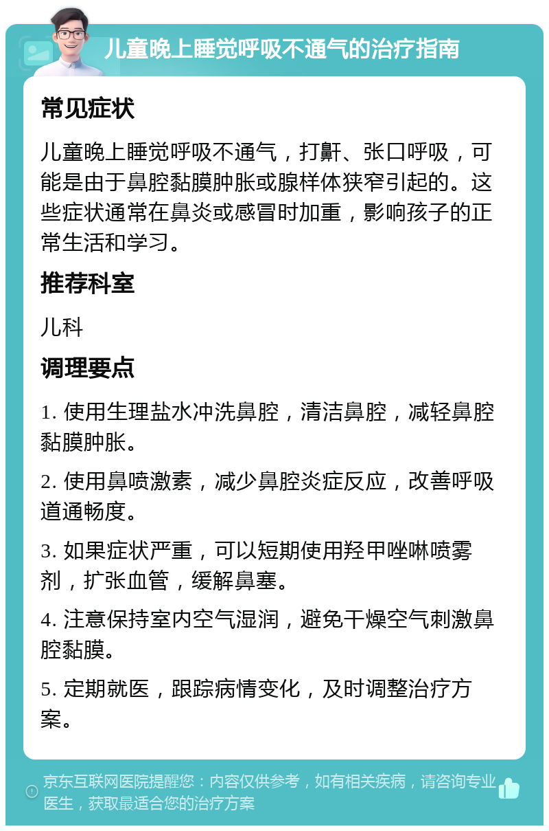 儿童晚上睡觉呼吸不通气的治疗指南 常见症状 儿童晚上睡觉呼吸不通气，打鼾、张口呼吸，可能是由于鼻腔黏膜肿胀或腺样体狭窄引起的。这些症状通常在鼻炎或感冒时加重，影响孩子的正常生活和学习。 推荐科室 儿科 调理要点 1. 使用生理盐水冲洗鼻腔，清洁鼻腔，减轻鼻腔黏膜肿胀。 2. 使用鼻喷激素，减少鼻腔炎症反应，改善呼吸道通畅度。 3. 如果症状严重，可以短期使用羟甲唑啉喷雾剂，扩张血管，缓解鼻塞。 4. 注意保持室内空气湿润，避免干燥空气刺激鼻腔黏膜。 5. 定期就医，跟踪病情变化，及时调整治疗方案。