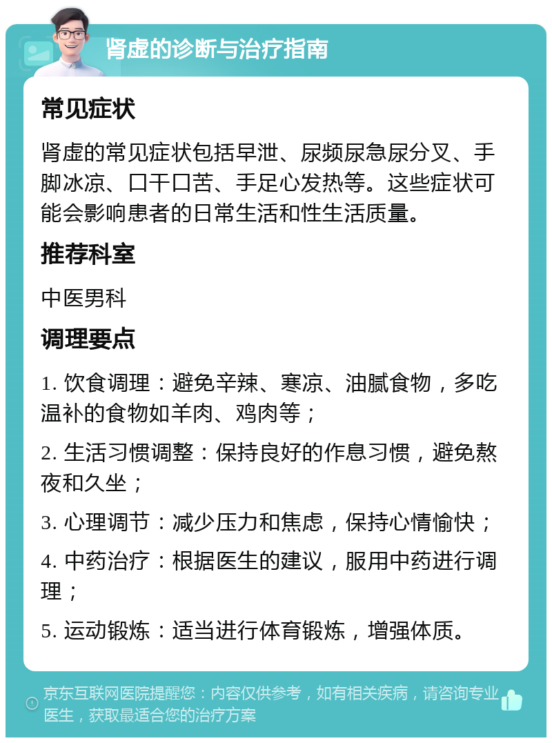 肾虚的诊断与治疗指南 常见症状 肾虚的常见症状包括早泄、尿频尿急尿分叉、手脚冰凉、口干口苦、手足心发热等。这些症状可能会影响患者的日常生活和性生活质量。 推荐科室 中医男科 调理要点 1. 饮食调理：避免辛辣、寒凉、油腻食物，多吃温补的食物如羊肉、鸡肉等； 2. 生活习惯调整：保持良好的作息习惯，避免熬夜和久坐； 3. 心理调节：减少压力和焦虑，保持心情愉快； 4. 中药治疗：根据医生的建议，服用中药进行调理； 5. 运动锻炼：适当进行体育锻炼，增强体质。