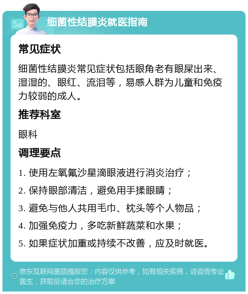 细菌性结膜炎就医指南 常见症状 细菌性结膜炎常见症状包括眼角老有眼屎出来、湿湿的、眼红、流泪等，易感人群为儿童和免疫力较弱的成人。 推荐科室 眼科 调理要点 1. 使用左氧氟沙星滴眼液进行消炎治疗； 2. 保持眼部清洁，避免用手揉眼睛； 3. 避免与他人共用毛巾、枕头等个人物品； 4. 加强免疫力，多吃新鲜蔬菜和水果； 5. 如果症状加重或持续不改善，应及时就医。