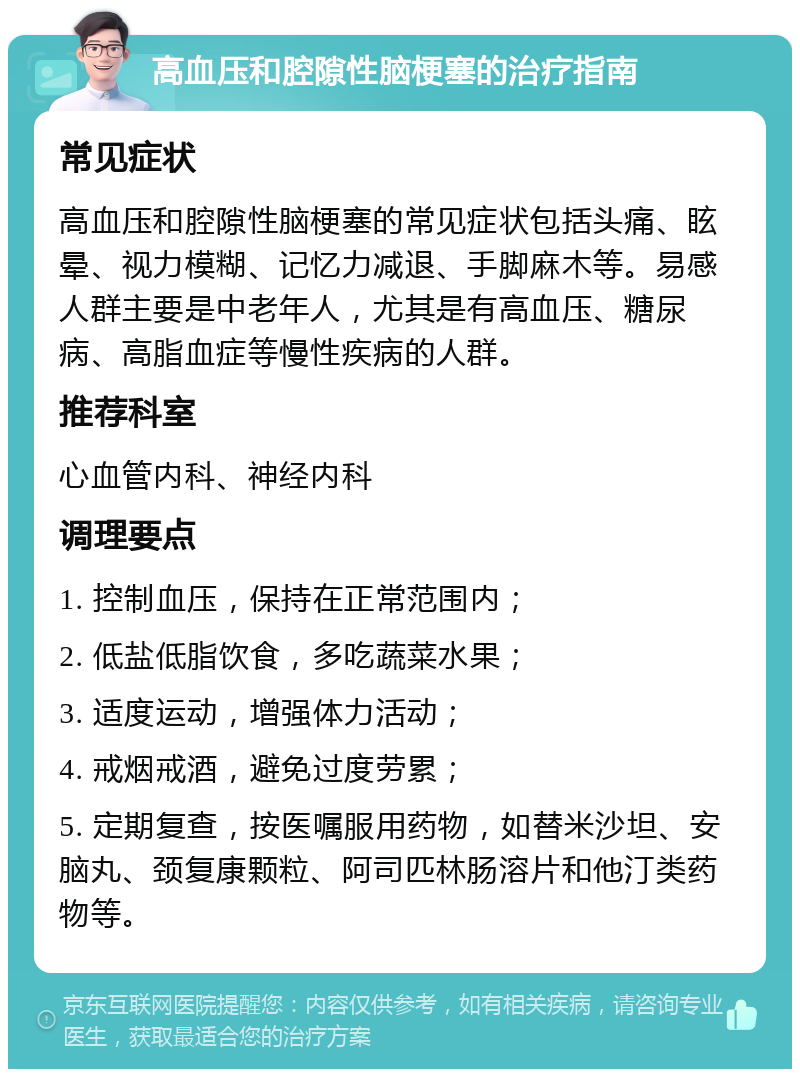 高血压和腔隙性脑梗塞的治疗指南 常见症状 高血压和腔隙性脑梗塞的常见症状包括头痛、眩晕、视力模糊、记忆力减退、手脚麻木等。易感人群主要是中老年人，尤其是有高血压、糖尿病、高脂血症等慢性疾病的人群。 推荐科室 心血管内科、神经内科 调理要点 1. 控制血压，保持在正常范围内； 2. 低盐低脂饮食，多吃蔬菜水果； 3. 适度运动，增强体力活动； 4. 戒烟戒酒，避免过度劳累； 5. 定期复查，按医嘱服用药物，如替米沙坦、安脑丸、颈复康颗粒、阿司匹林肠溶片和他汀类药物等。