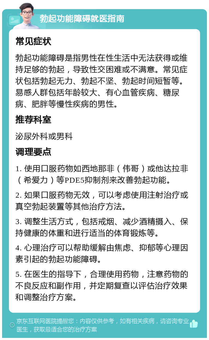 勃起功能障碍就医指南 常见症状 勃起功能障碍是指男性在性生活中无法获得或维持足够的勃起，导致性交困难或不满意。常见症状包括勃起无力、勃起不坚、勃起时间短暂等。易感人群包括年龄较大、有心血管疾病、糖尿病、肥胖等慢性疾病的男性。 推荐科室 泌尿外科或男科 调理要点 1. 使用口服药物如西地那非（伟哥）或他达拉非（希爱力）等PDE5抑制剂来改善勃起功能。 2. 如果口服药物无效，可以考虑使用注射治疗或真空勃起装置等其他治疗方法。 3. 调整生活方式，包括戒烟、减少酒精摄入、保持健康的体重和进行适当的体育锻炼等。 4. 心理治疗可以帮助缓解由焦虑、抑郁等心理因素引起的勃起功能障碍。 5. 在医生的指导下，合理使用药物，注意药物的不良反应和副作用，并定期复查以评估治疗效果和调整治疗方案。