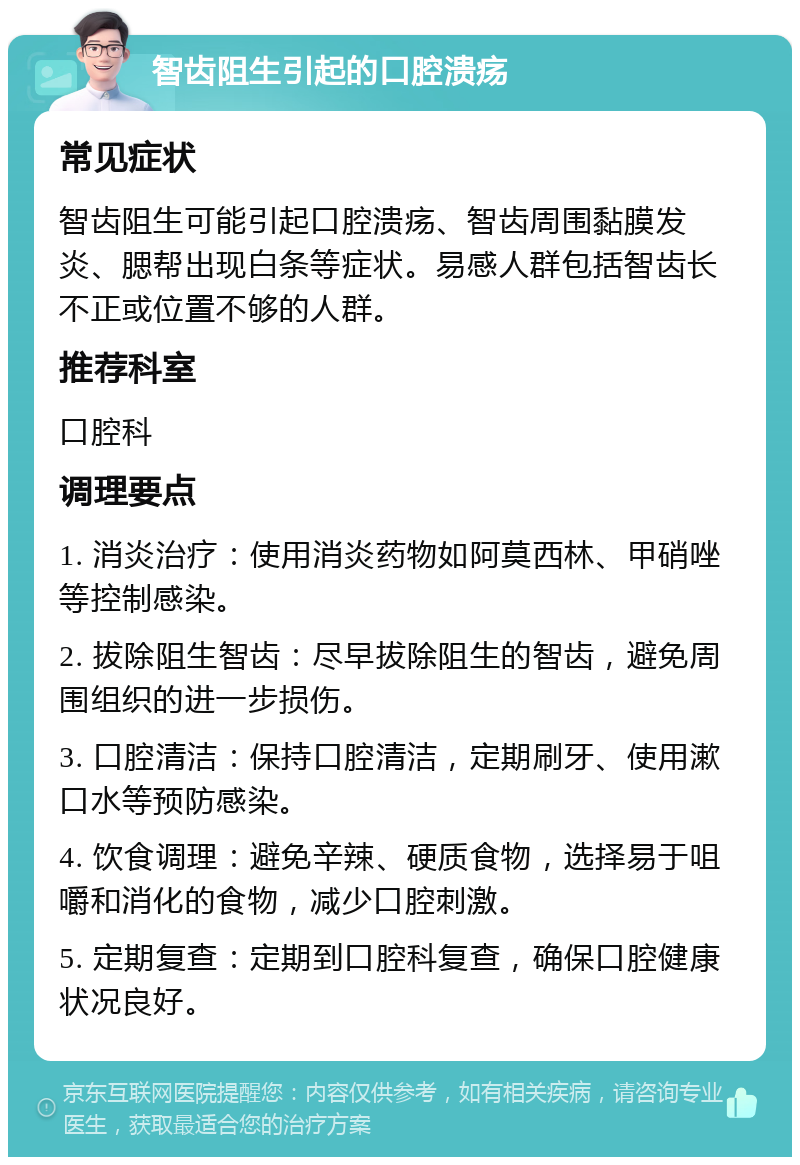 智齿阻生引起的口腔溃疡 常见症状 智齿阻生可能引起口腔溃疡、智齿周围黏膜发炎、腮帮出现白条等症状。易感人群包括智齿长不正或位置不够的人群。 推荐科室 口腔科 调理要点 1. 消炎治疗：使用消炎药物如阿莫西林、甲硝唑等控制感染。 2. 拔除阻生智齿：尽早拔除阻生的智齿，避免周围组织的进一步损伤。 3. 口腔清洁：保持口腔清洁，定期刷牙、使用漱口水等预防感染。 4. 饮食调理：避免辛辣、硬质食物，选择易于咀嚼和消化的食物，减少口腔刺激。 5. 定期复查：定期到口腔科复查，确保口腔健康状况良好。