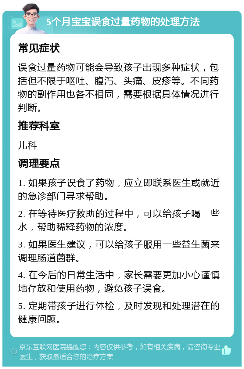 5个月宝宝误食过量药物的处理方法 常见症状 误食过量药物可能会导致孩子出现多种症状，包括但不限于呕吐、腹泻、头痛、皮疹等。不同药物的副作用也各不相同，需要根据具体情况进行判断。 推荐科室 儿科 调理要点 1. 如果孩子误食了药物，应立即联系医生或就近的急诊部门寻求帮助。 2. 在等待医疗救助的过程中，可以给孩子喝一些水，帮助稀释药物的浓度。 3. 如果医生建议，可以给孩子服用一些益生菌来调理肠道菌群。 4. 在今后的日常生活中，家长需要更加小心谨慎地存放和使用药物，避免孩子误食。 5. 定期带孩子进行体检，及时发现和处理潜在的健康问题。