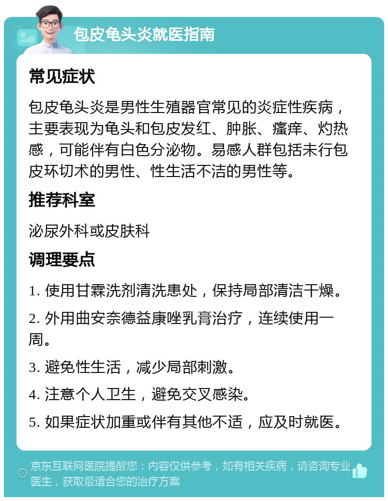 包皮龟头炎就医指南 常见症状 包皮龟头炎是男性生殖器官常见的炎症性疾病，主要表现为龟头和包皮发红、肿胀、瘙痒、灼热感，可能伴有白色分泌物。易感人群包括未行包皮环切术的男性、性生活不洁的男性等。 推荐科室 泌尿外科或皮肤科 调理要点 1. 使用甘霖洗剂清洗患处，保持局部清洁干燥。 2. 外用曲安奈德益康唑乳膏治疗，连续使用一周。 3. 避免性生活，减少局部刺激。 4. 注意个人卫生，避免交叉感染。 5. 如果症状加重或伴有其他不适，应及时就医。