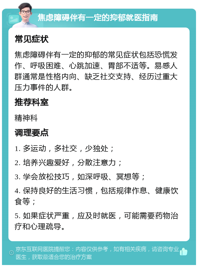 焦虑障碍伴有一定的抑郁就医指南 常见症状 焦虑障碍伴有一定的抑郁的常见症状包括恐慌发作、呼吸困难、心跳加速、胃部不适等。易感人群通常是性格内向、缺乏社交支持、经历过重大压力事件的人群。 推荐科室 精神科 调理要点 1. 多运动，多社交，少独处； 2. 培养兴趣爱好，分散注意力； 3. 学会放松技巧，如深呼吸、冥想等； 4. 保持良好的生活习惯，包括规律作息、健康饮食等； 5. 如果症状严重，应及时就医，可能需要药物治疗和心理疏导。