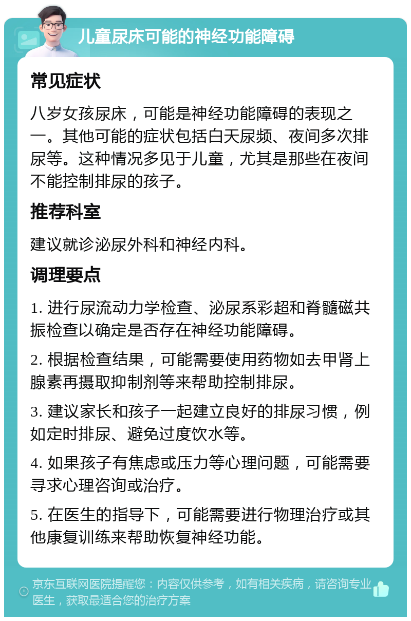 儿童尿床可能的神经功能障碍 常见症状 八岁女孩尿床，可能是神经功能障碍的表现之一。其他可能的症状包括白天尿频、夜间多次排尿等。这种情况多见于儿童，尤其是那些在夜间不能控制排尿的孩子。 推荐科室 建议就诊泌尿外科和神经内科。 调理要点 1. 进行尿流动力学检查、泌尿系彩超和脊髓磁共振检查以确定是否存在神经功能障碍。 2. 根据检查结果，可能需要使用药物如去甲肾上腺素再摄取抑制剂等来帮助控制排尿。 3. 建议家长和孩子一起建立良好的排尿习惯，例如定时排尿、避免过度饮水等。 4. 如果孩子有焦虑或压力等心理问题，可能需要寻求心理咨询或治疗。 5. 在医生的指导下，可能需要进行物理治疗或其他康复训练来帮助恢复神经功能。