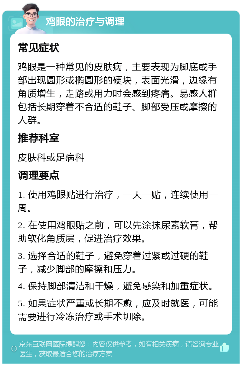 鸡眼的治疗与调理 常见症状 鸡眼是一种常见的皮肤病，主要表现为脚底或手部出现圆形或椭圆形的硬块，表面光滑，边缘有角质增生，走路或用力时会感到疼痛。易感人群包括长期穿着不合适的鞋子、脚部受压或摩擦的人群。 推荐科室 皮肤科或足病科 调理要点 1. 使用鸡眼贴进行治疗，一天一贴，连续使用一周。 2. 在使用鸡眼贴之前，可以先涂抹尿素软膏，帮助软化角质层，促进治疗效果。 3. 选择合适的鞋子，避免穿着过紧或过硬的鞋子，减少脚部的摩擦和压力。 4. 保持脚部清洁和干燥，避免感染和加重症状。 5. 如果症状严重或长期不愈，应及时就医，可能需要进行冷冻治疗或手术切除。