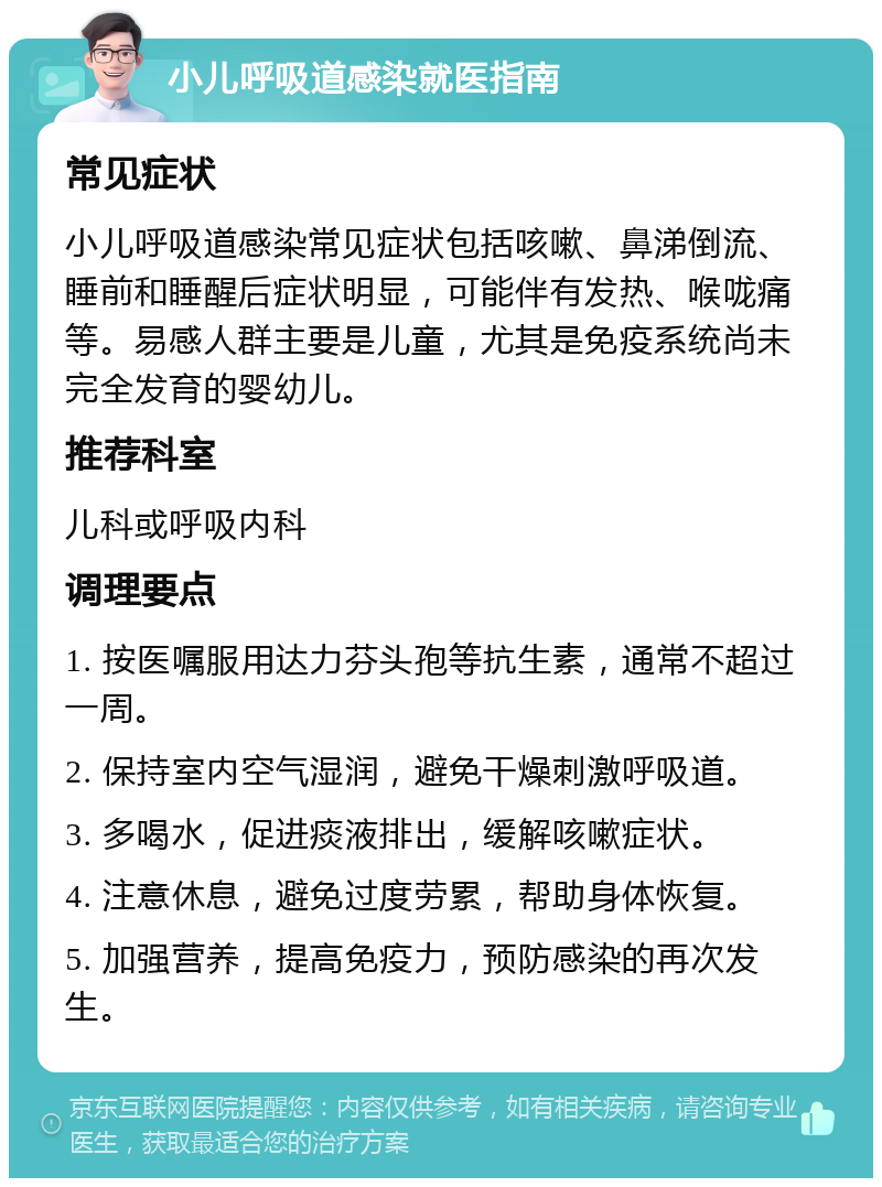 小儿呼吸道感染就医指南 常见症状 小儿呼吸道感染常见症状包括咳嗽、鼻涕倒流、睡前和睡醒后症状明显，可能伴有发热、喉咙痛等。易感人群主要是儿童，尤其是免疫系统尚未完全发育的婴幼儿。 推荐科室 儿科或呼吸内科 调理要点 1. 按医嘱服用达力芬头孢等抗生素，通常不超过一周。 2. 保持室内空气湿润，避免干燥刺激呼吸道。 3. 多喝水，促进痰液排出，缓解咳嗽症状。 4. 注意休息，避免过度劳累，帮助身体恢复。 5. 加强营养，提高免疫力，预防感染的再次发生。