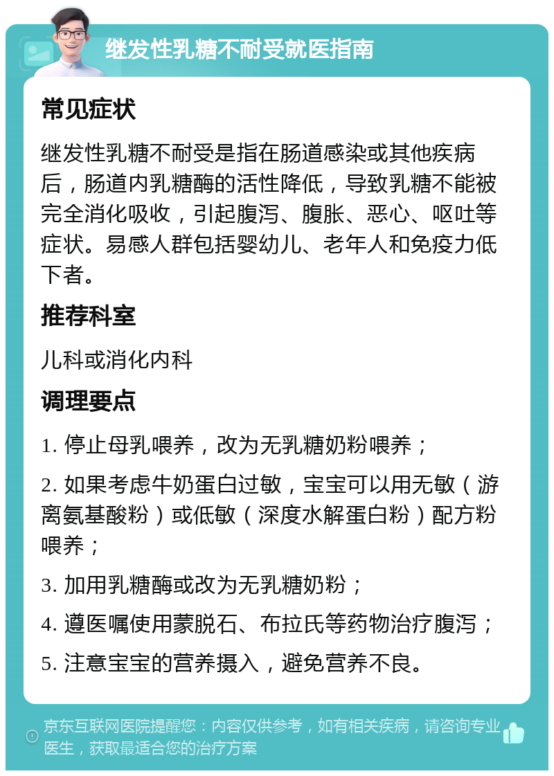 继发性乳糖不耐受就医指南 常见症状 继发性乳糖不耐受是指在肠道感染或其他疾病后，肠道内乳糖酶的活性降低，导致乳糖不能被完全消化吸收，引起腹泻、腹胀、恶心、呕吐等症状。易感人群包括婴幼儿、老年人和免疫力低下者。 推荐科室 儿科或消化内科 调理要点 1. 停止母乳喂养，改为无乳糖奶粉喂养； 2. 如果考虑牛奶蛋白过敏，宝宝可以用无敏（游离氨基酸粉）或低敏（深度水解蛋白粉）配方粉喂养； 3. 加用乳糖酶或改为无乳糖奶粉； 4. 遵医嘱使用蒙脱石、布拉氏等药物治疗腹泻； 5. 注意宝宝的营养摄入，避免营养不良。