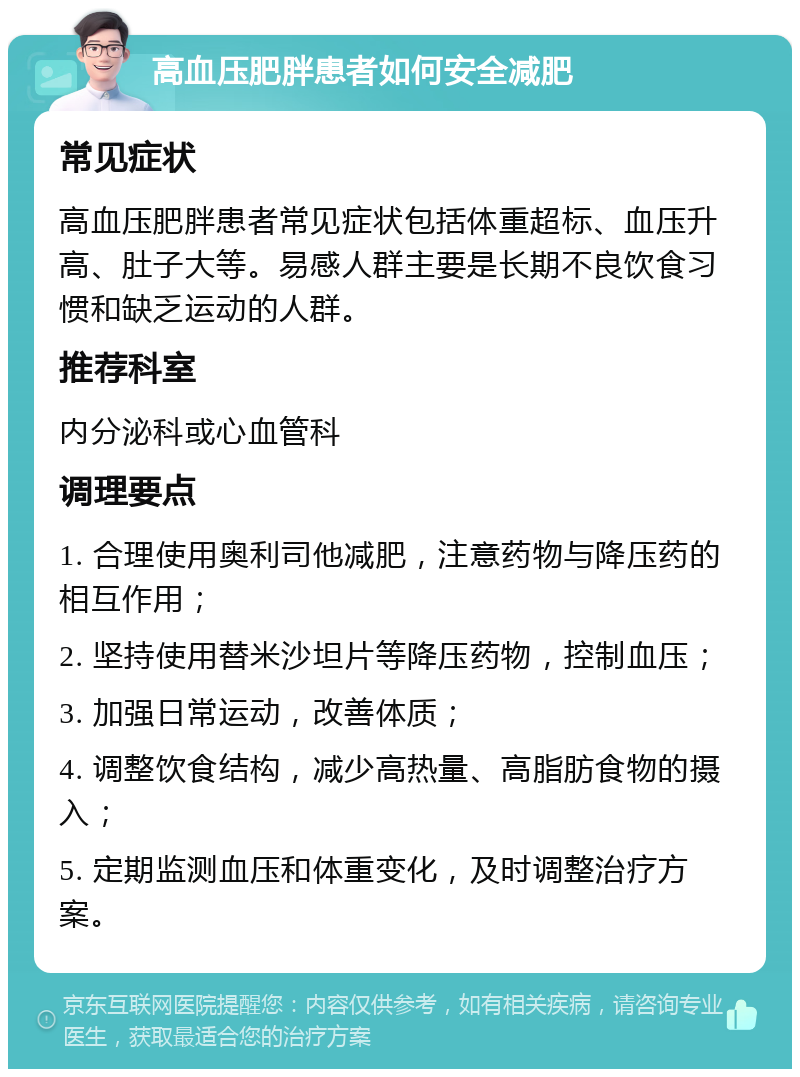 高血压肥胖患者如何安全减肥 常见症状 高血压肥胖患者常见症状包括体重超标、血压升高、肚子大等。易感人群主要是长期不良饮食习惯和缺乏运动的人群。 推荐科室 内分泌科或心血管科 调理要点 1. 合理使用奥利司他减肥，注意药物与降压药的相互作用； 2. 坚持使用替米沙坦片等降压药物，控制血压； 3. 加强日常运动，改善体质； 4. 调整饮食结构，减少高热量、高脂肪食物的摄入； 5. 定期监测血压和体重变化，及时调整治疗方案。