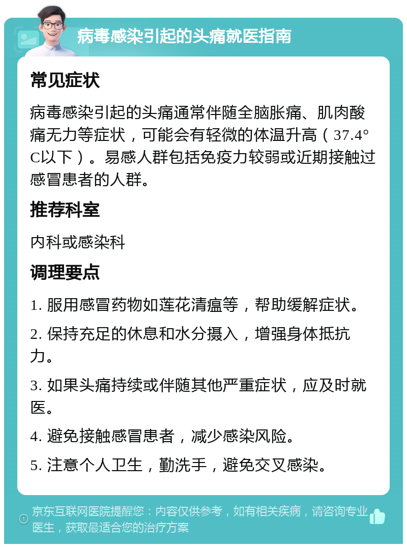 病毒感染引起的头痛就医指南 常见症状 病毒感染引起的头痛通常伴随全脑胀痛、肌肉酸痛无力等症状，可能会有轻微的体温升高（37.4°C以下）。易感人群包括免疫力较弱或近期接触过感冒患者的人群。 推荐科室 内科或感染科 调理要点 1. 服用感冒药物如莲花清瘟等，帮助缓解症状。 2. 保持充足的休息和水分摄入，增强身体抵抗力。 3. 如果头痛持续或伴随其他严重症状，应及时就医。 4. 避免接触感冒患者，减少感染风险。 5. 注意个人卫生，勤洗手，避免交叉感染。