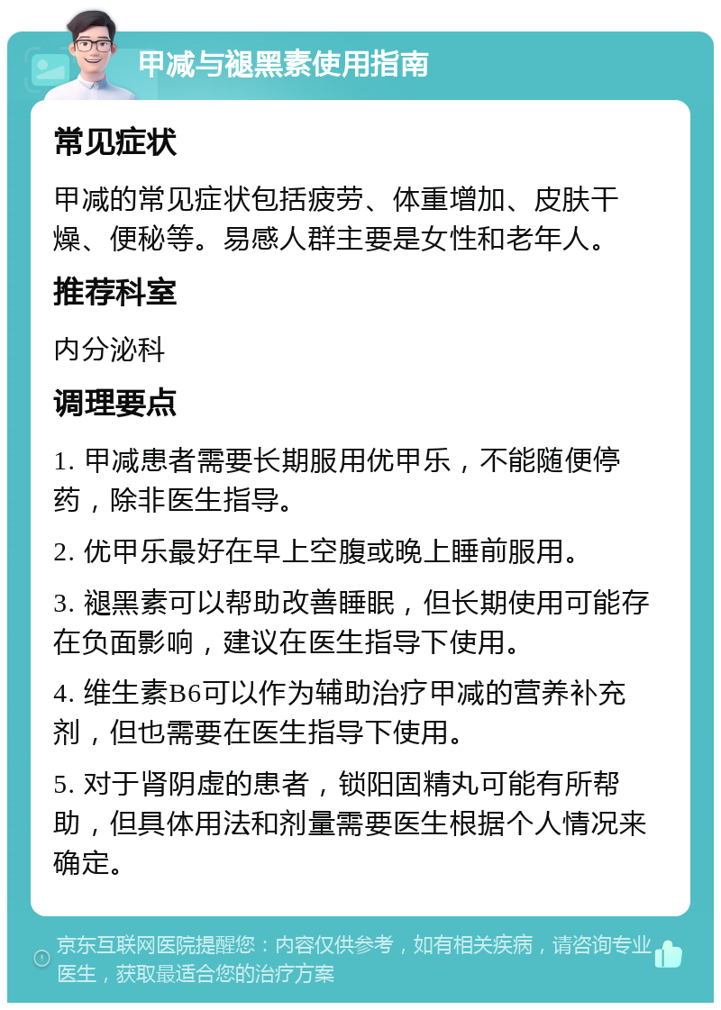 甲减与褪黑素使用指南 常见症状 甲减的常见症状包括疲劳、体重增加、皮肤干燥、便秘等。易感人群主要是女性和老年人。 推荐科室 内分泌科 调理要点 1. 甲减患者需要长期服用优甲乐，不能随便停药，除非医生指导。 2. 优甲乐最好在早上空腹或晚上睡前服用。 3. 褪黑素可以帮助改善睡眠，但长期使用可能存在负面影响，建议在医生指导下使用。 4. 维生素B6可以作为辅助治疗甲减的营养补充剂，但也需要在医生指导下使用。 5. 对于肾阴虚的患者，锁阳固精丸可能有所帮助，但具体用法和剂量需要医生根据个人情况来确定。