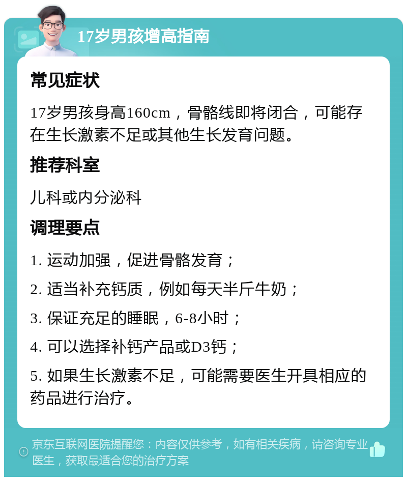 17岁男孩增高指南 常见症状 17岁男孩身高160cm，骨骼线即将闭合，可能存在生长激素不足或其他生长发育问题。 推荐科室 儿科或内分泌科 调理要点 1. 运动加强，促进骨骼发育； 2. 适当补充钙质，例如每天半斤牛奶； 3. 保证充足的睡眠，6-8小时； 4. 可以选择补钙产品或D3钙； 5. 如果生长激素不足，可能需要医生开具相应的药品进行治疗。